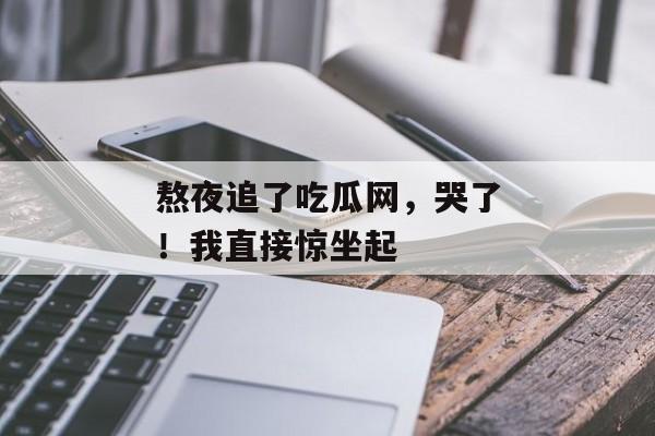 熬夜追了吃瓜网，哭了！我直接惊坐起