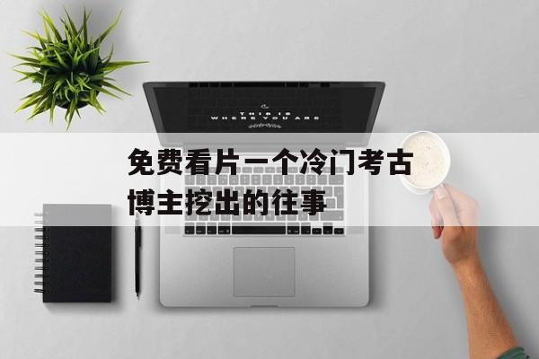免费看片一个冷门考古博主挖出的往事