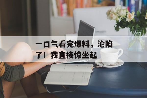 一口气看完爆料，沦陷了！我直接惊坐起