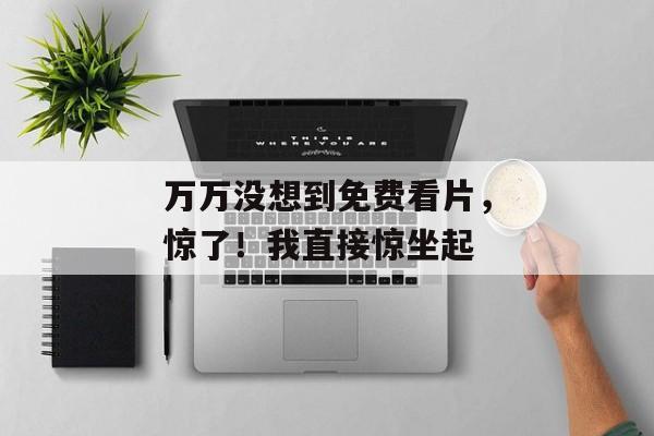 万万没想到免费看片，惊了！我直接惊坐起