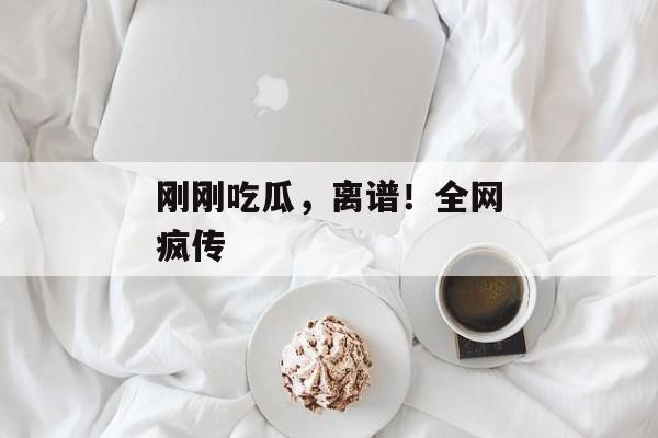刚刚吃瓜，离谱！全网疯传