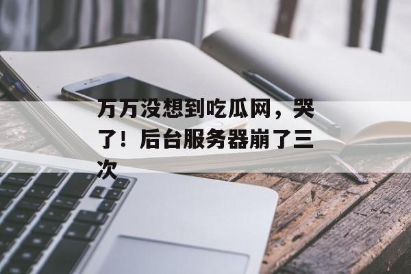 万万没想到吃瓜网，哭了！后台服务器崩了三次