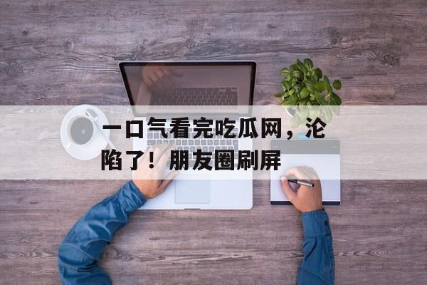 一口气看完吃瓜网，沦陷了！朋友圈刷屏