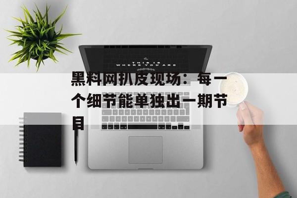 黑料网扒皮现场：每一个细节能单独出一期节目