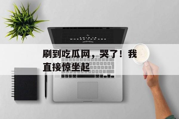 刷到吃瓜网，哭了！我直接惊坐起