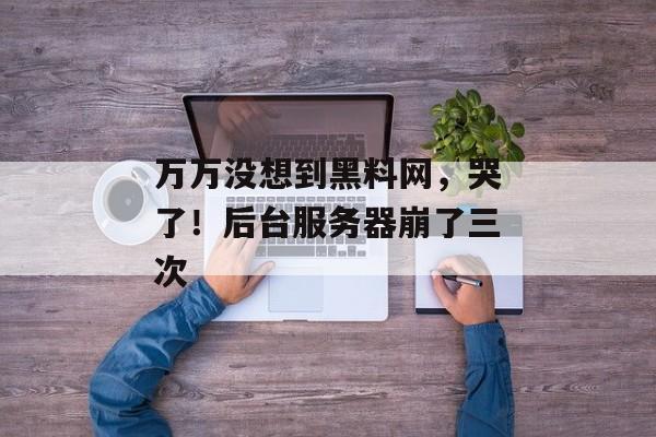 万万没想到黑料网，哭了！后台服务器崩了三次