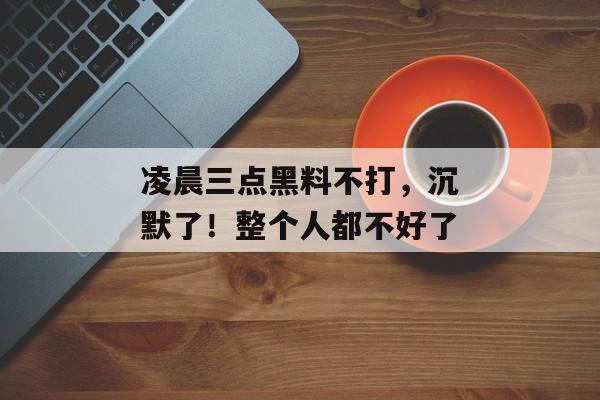 凌晨三点黑料不打，沉默了！整个人都不好了